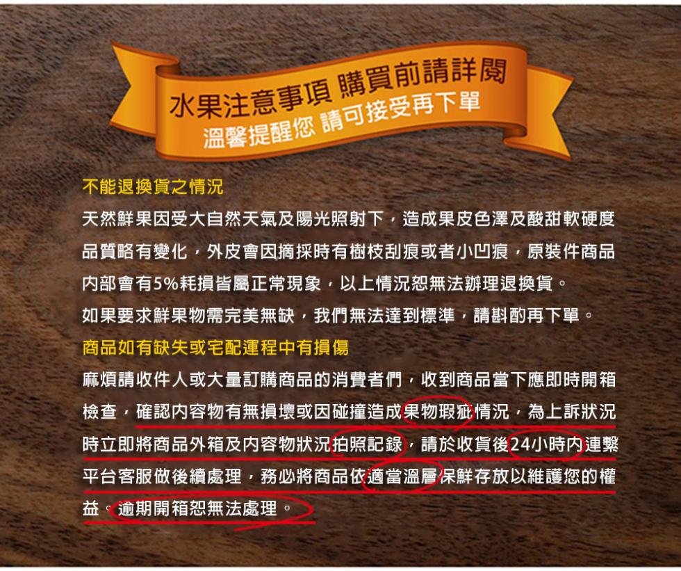 水果注意事項 購買前請詳閱，溫馨提醒您 請可接受再下單，不能退換貨之情況，天然鮮果因受大自然天氣及陽光照射下,造成果皮色澤及酸甜軟硬度，品質略有變化,外皮會因摘採時有樹枝刮痕或者小凹痕,原裝件商品，內部會有5%耗損皆屬正常現象,以上情況恕無法辦理退換