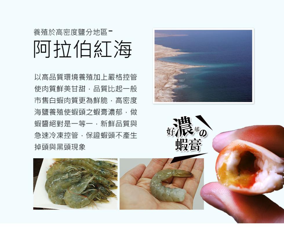養殖於高密度鹽分地區-阿拉伯紅海，以高品質環境養殖加上嚴格控管，使肉質鮮美甘甜,品質比起一般，市售白蝦肉質更為鮮脆,高密度，海鹽養殖使蝦頭之蝦膏濃郁,做，蝦醬絕對是一等一,新鮮品質與，急速冷凍控管,保證蝦頭不產生，掉頭與黑頭現象。