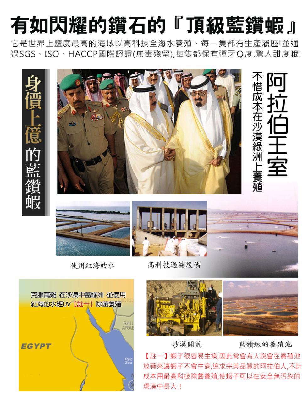 有如閃耀的鑽石的頂級藍鑽蝦它是世界上鹽度最高的海域以高科技全海水養殖、每一隻都有生產履歷!並通，過SGS、ISO、HACCP國際認證(無毒殘留),每隻都保有彈牙Q度,驚人甜度哦!身價上億 的藍鑽蝦，不惜成本在沙漠綠洲上養殖，阿拉伯王室，使用紅海的水，