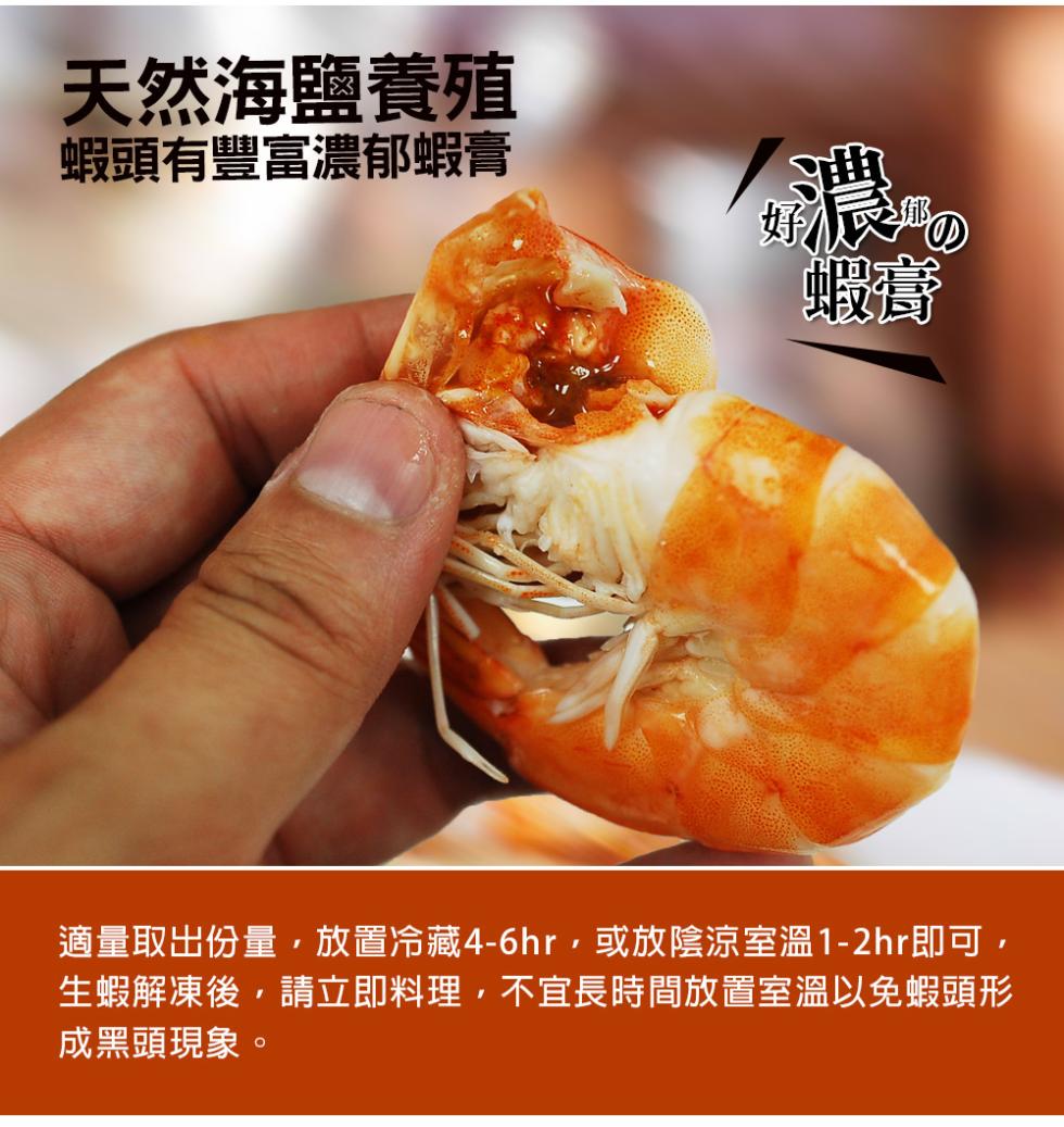 天然海鹽養殖，蝦頭有豐富濃郁蝦膏，適量取出份量,放置冷藏4-6hr,或放陰涼室溫1-2hr即可,生蝦解凍後,請立即料理,不宜長時間放置室溫以免蝦頭形，成黑頭現象。