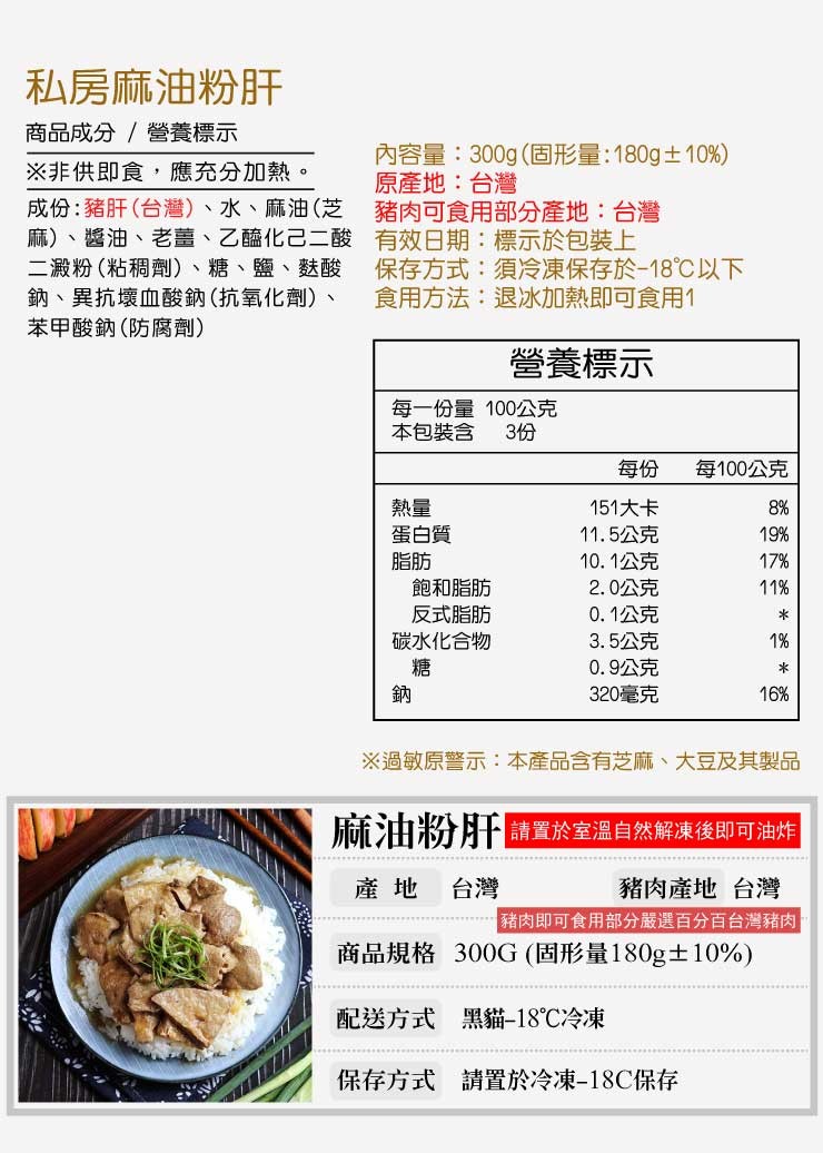 私房麻油粉肝，商品成分/營養標示，※非供即食,應充分加熱。成份:豬肝(台灣)、水、麻油(芝，麻)、醬油、老薑、乙醯化己二酸，二澱粉(粘稠劑)、糖、鹽、麩酸，鈉、異抗壞血酸鈉(抗氧化劑)、苯甲酸鈉(防腐劑)，內容量:300g(固形量:180g±10%)