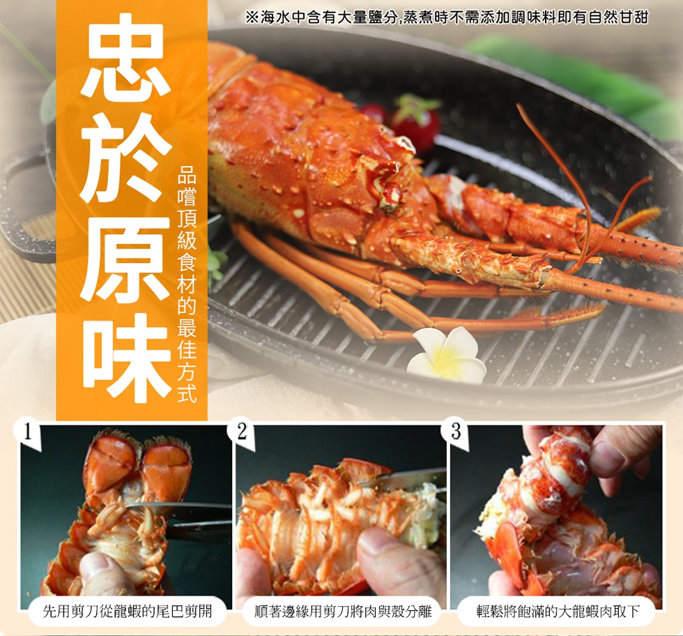 ※海水中含有大量鹽分,蒸煮時不需添加調味料即有自然甘甜，忠於原味，品嚐頂級食材的最佳方式，先用剪刀從龍蝦的尾巴剪開，順著邊緣用剪刀將肉與殼分離，輕鬆將飽滿的大龍蝦肉取下。