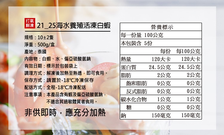 打氧，鮮凍 21_25海水養殖活凍白蝦，規格:10±2隻，淨重:500g/盒，產地:泰國，內容物:白蝦、水、偏亞硫酸氫鈉，有效日期:標示於包裝袋上，調理方式:解凍後加熱至熟透,即可食用。保存方式:請置於-18℃冷凍保存，配送方式:全程-18℃冷凍配送