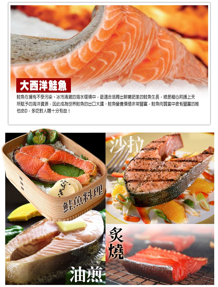 大西洋鮭魚，鮭魚在擁有不受污染、冰冷清澈的海水環境中,最適合培育出鮮嫩肥美的鮭魚生長,總是細心呵護上天，所賦予的海洋資源,因此成為世界鮭魚的出口大國。鮭魚營養價值非常豐富,鮭魚肉質當中含有豐富的維，他命D,多吃對人體十分有益!鮭魚料理。