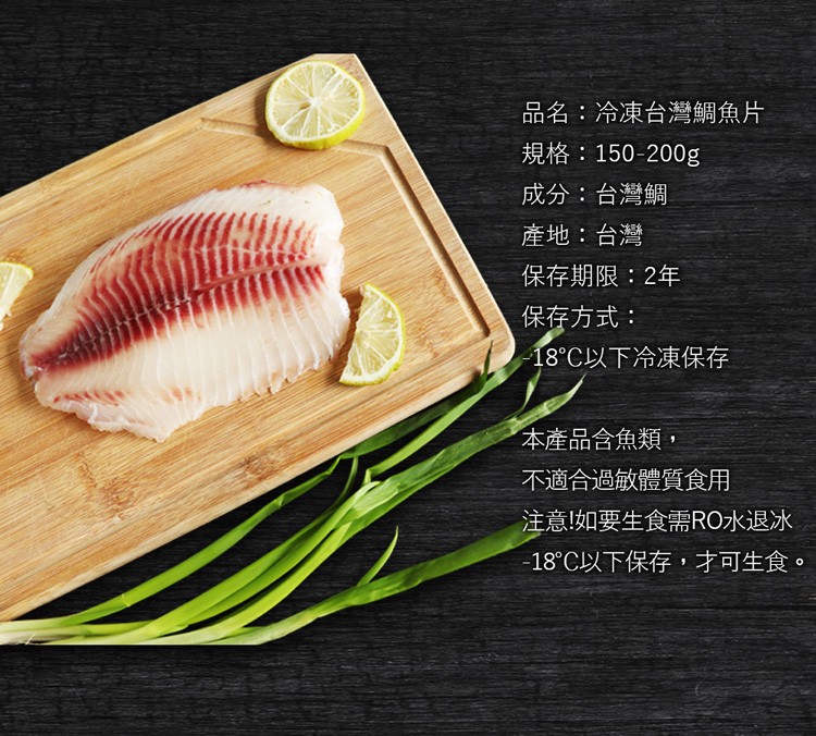 品名:冷凍台灣鯛魚片，規格:150-200g，成分:台灣鯛，產地:台灣，保存期限:2年，保存方式:18°C以下冷凍保存，【本產品含魚類,不適合過敏體質食用，注意!如要生食需RO水退冰，18°C以下保存,才可生食。