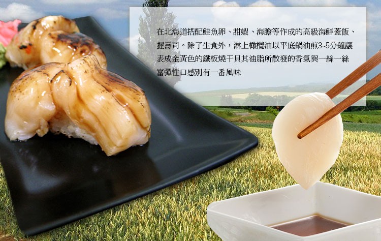 在北海道搭配鮭魚卵、甜蝦、海膽等作成的高級海鮮蓋飯、握壽司。除了生食外,淋上橄欖油以平底鍋油煎3~5分鐘讓，表成金黃色的鐵板燒干貝其油脂所散發的香氣與一絲一絲，富彈性口感別有一番風味。