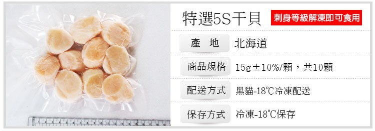特選5S干貝 刺身等級解凍即可食用，產地 北海道，商品規格 15g±10%/顆,共10顆，配送方式 黑貓-18℃冷凍配送，保存方式 冷凍-18℃保存。