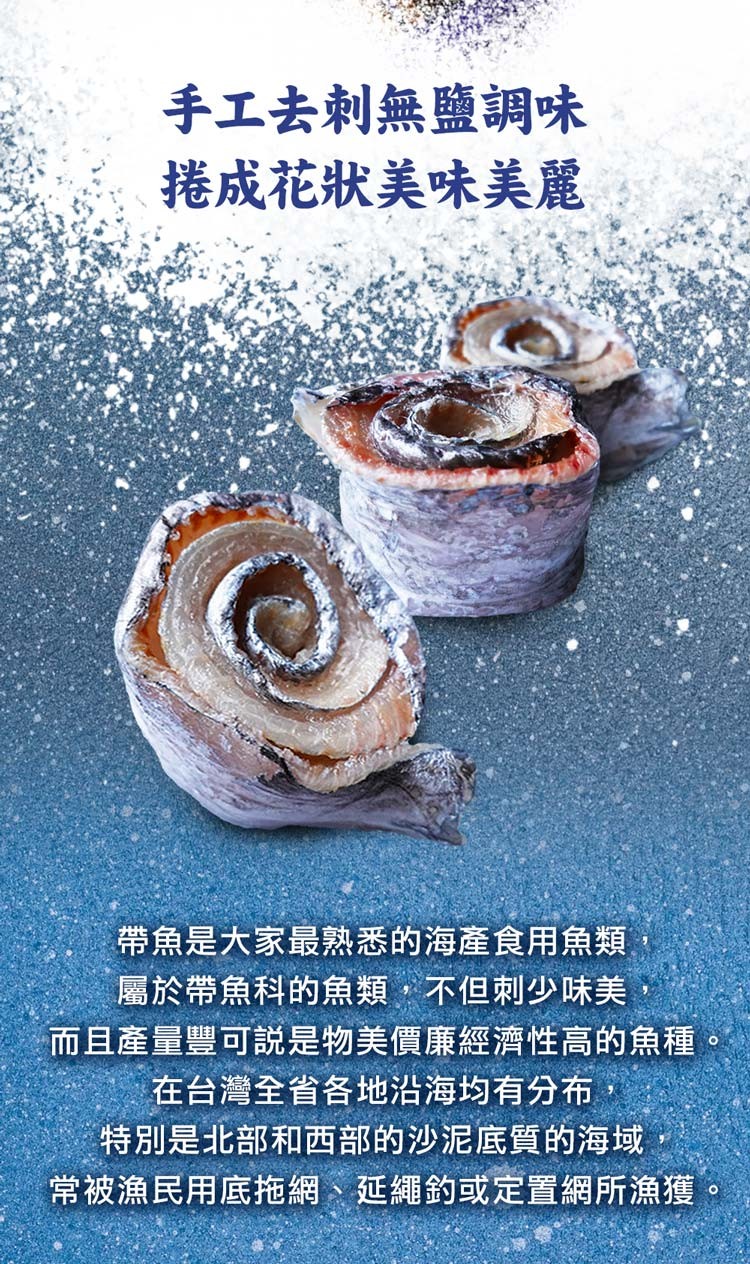 手工去刺無鹽調味，捲成花狀美味美麗，帶魚是大家最熟悉的海產食用魚類,屬於帶魚科的魚類,不但刺少味美，而且產量豐可說是物美價廉經濟性高的魚種，在台灣全省各地沿海均有分布,特別是北部和西部的沙泥底質的海域，常被漁民用底拖網、延繩釣或定置網所漁獲。