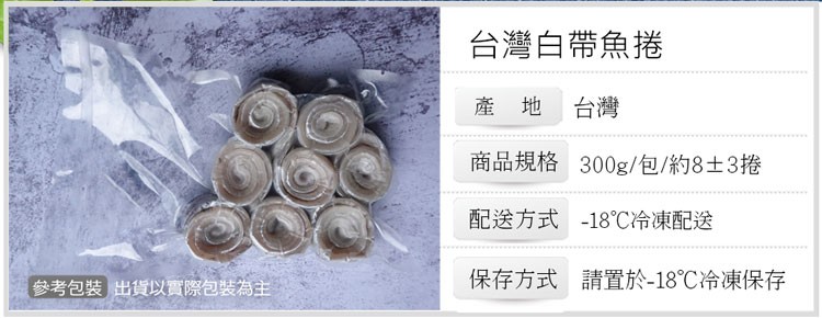參考包裝出貨以實際包裝為主，台灣白帶魚捲，產地台灣，商品規格，配送方式，保存方式，300g/包/約8±3捲，18℃冷凍配送，請置於-18℃冷凍保存。