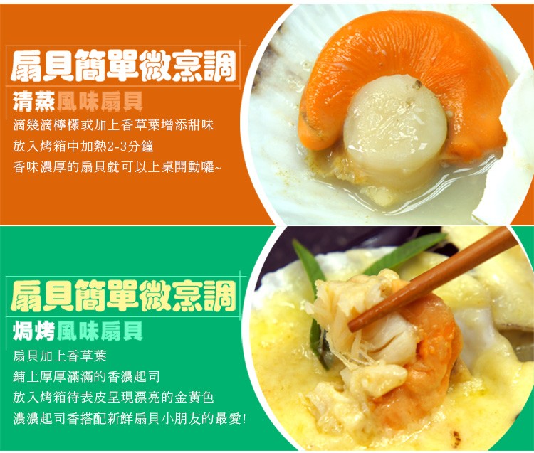 扇貝簡單微烹調，清蒸風味扇貝，滴幾滴檸檬或加上香草葉增添甜味，放入烤箱中加熱2-3分鐘，香味濃厚的扇貝就可以上桌開動囉∼，扇貝簡單微烹調，焗烤風味扇貝，扇貝加上香草葉，鋪上厚厚滿滿的香濃起司，放入烤箱待表皮呈現漂亮的金黃色，濃濃起司香搭配新鮮扇貝小朋
