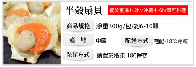 半殼扇貝 置於室溫1-2hr/冷藏4-6hr即可料理，商品規格 淨重300g/包/約6-10顆，請置於冷凍-18C保存，保存方式，配送方式 宅配-18℃冷凍。