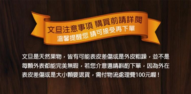 文旦注意事項 購買前請詳閱，溫馨提醒您 請可接受再下單，文旦是天然果物,皆有可能表皮差傷或是外皮粗躁,並不是，每顆外表都能完美無瑕,若您介意還請斟酌下單,因為外在，表皮差傷或是大小顆要退貨,需付物流處理費100元喔!。