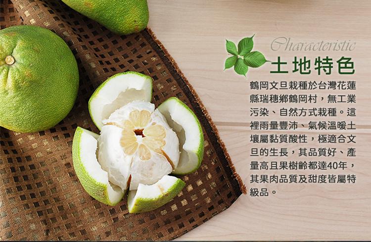 土地特色，鶴岡文旦栽種於台灣花蓮，縣瑞穗鄉鶴岡村,無工業，污染、自然方式栽種。這，裡雨量豐沛、氣候溫暖土，壤屬黏質酸性,極適合文，旦的生長,其品質好、產，量高且果樹齡都達40年,其果肉品質及甜度皆屬特，級品。