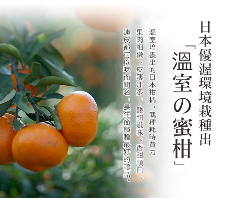 日本優渥環境栽種出，溫室の蜜柑溫室培養出的日本柑橘,栽種耗時費力，果肉細緻,皮薄汁多,酸甜滋味,香甜順口,連皮都可以吃而聞名。是年節饋贈最好的禮品。