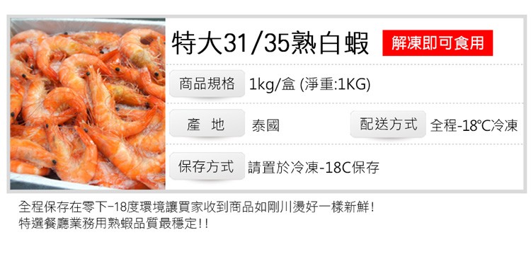 特大31/35熟白蝦 解凍即可食用,商品規格 1kg/盒(淨重:1KG),配送方式 全程-18℃冷凍,保存方式 請置於冷凍-18℃保存,全程保存在零下18度環境讓買家收到商品如剛川燙好一樣新鮮!特選餐廳業務用熟蝦品質最穩定!!。