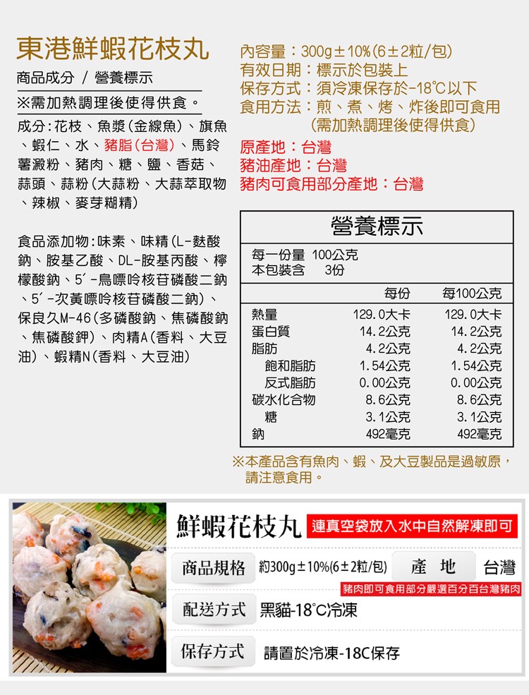 東港鮮蝦花枝丸，商品成分/營養標示，※需加熱調理後使得供食。成分:花枝、魚漿(金線魚)、旗魚，蝦仁、水、豬脂(台灣)、馬鈴，薯澱粉、豬肉、糖、鹽、香菇、蒜頭、蒜粉(大蒜粉、大蒜萃取物，辣椒、麥芽糊精)，食品添加物:味素、味精(L-麩酸，鈉、胺基乙酸、