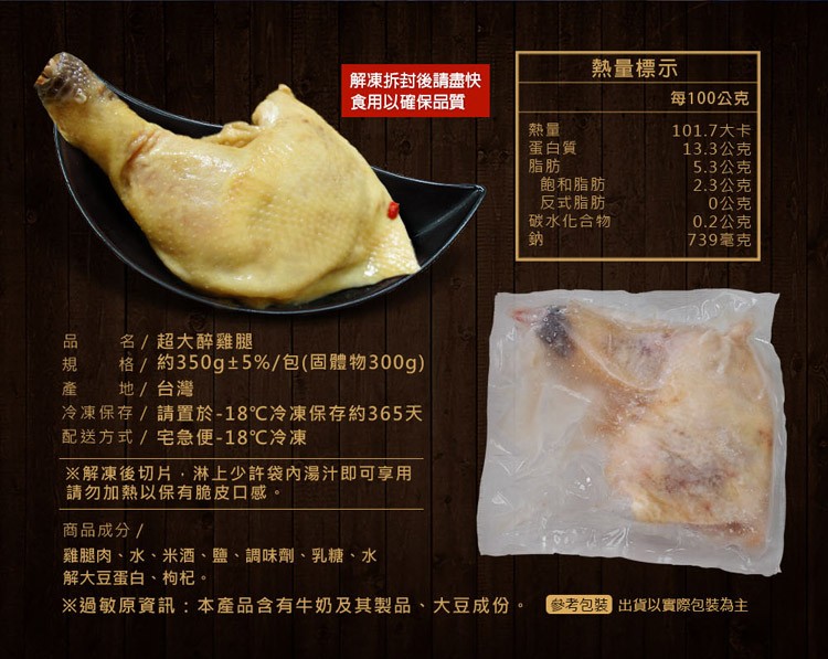 解凍拆封後請盡快，食用以確保品質，蛋白質，飽和脂肪，反式脂肪，碳水化合物，熱量標示，每100公克，101.7大卡，13.3公克，5.3公克，2.3公克，0公克，0.2公克，739毫克，品規產，名/超大醉雞腿，格/約350g±5%/包(固體物300g)