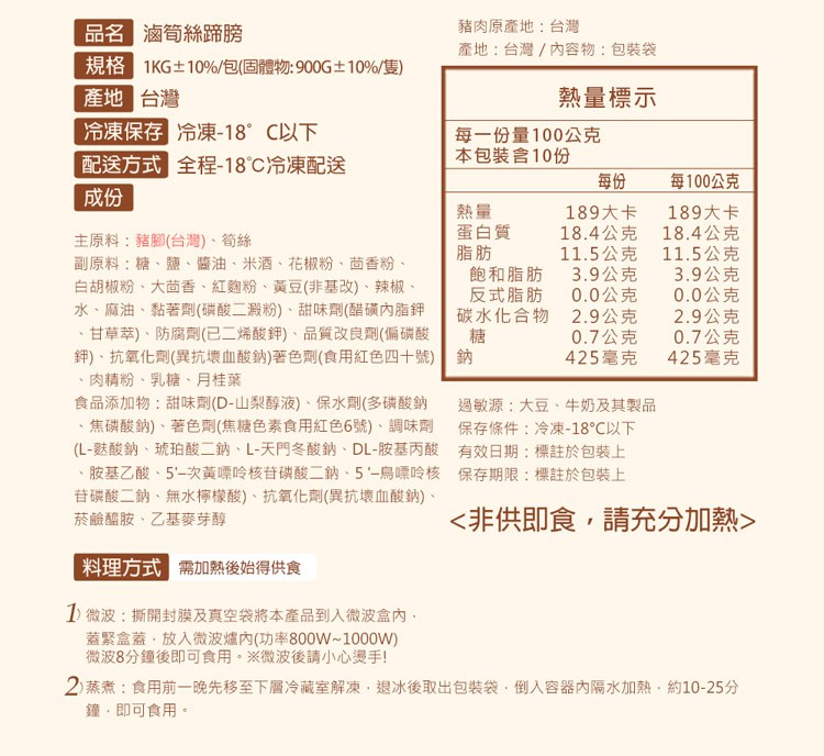 品名 滷筍絲蹄膀，豬肉原產地:台灣，產地:台灣/內容物:包裝袋，規格 1KG±10%/包(固體物:900G±10%/隻)，產地 台灣，熱量標示，冷凍保存 冷凍-18°C以下，每一份量100公克，配送方式 全程-18°C冷凍配送，本包裝含10份，每10