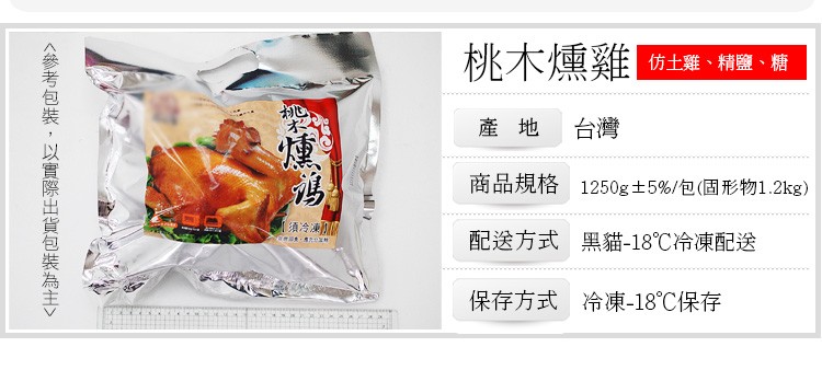 <參考包裝,以實際出貨包裝為主>，桃木燻雞，仿土雞、精鹽、糖，產地 台灣，商品規格 1250g±5%/包(固形物1.2kg)，須冷凍，配送方式 黑貓-18℃冷凍配送，保存方式 冷凍-18℃保存。