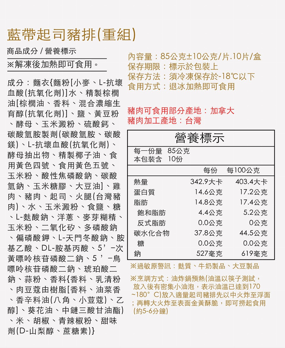 藍帶起司豬排(重組)，商品成分/營養標示，※解凍後加熱即可食用。成分:麵衣{麵粉[小麥、L-抗壞，血酸(抗氧化劑)]水、精製棕櫚，油[棕櫚油、香料、混合濃縮生，育醇(抗氧化劑)]、鹽、黃豆粉，酵母、玉米澱粉、硫酸鈣、碳酸氫胺製劑(碳酸氫胺、碳酸，鎂)