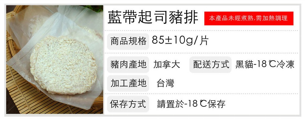 藍帶起司豬排,本產品未經煮熟,需加熱調理,商品規格 85±10g/片,豬肉產地 加拿大 配送方式 黑貓-18℃冷凍,加工產地 台灣,保存方式 請置於-18 ℃保存。