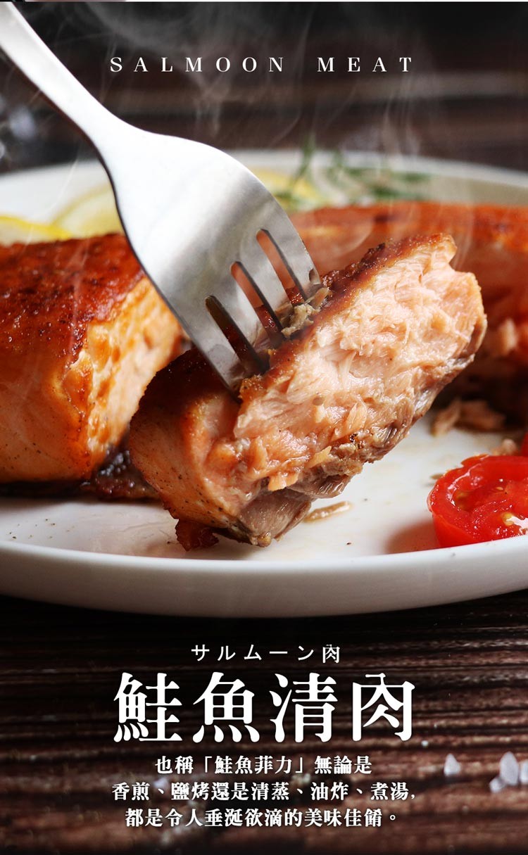 女儿ㄙ->肉，鮭魚清肉，也稱鮭魚菲力無論是，香煎、鹽烤還是清蒸、油炸、煮湯,都是令人垂涎欲滴的美味佳餚。