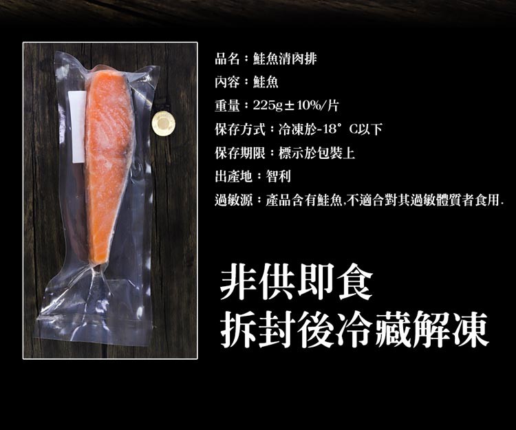 品名:鮭魚清肉排，內容:鮭魚，重量:225g±10%/片，保存方式:冷凍於-18°C以下，保存期限:標示於包裝上，出產地:智利，過敏源:產品含有鮭魚,不適合對其過敏體質者食用.非供即食，拆封後冷藏解凍。