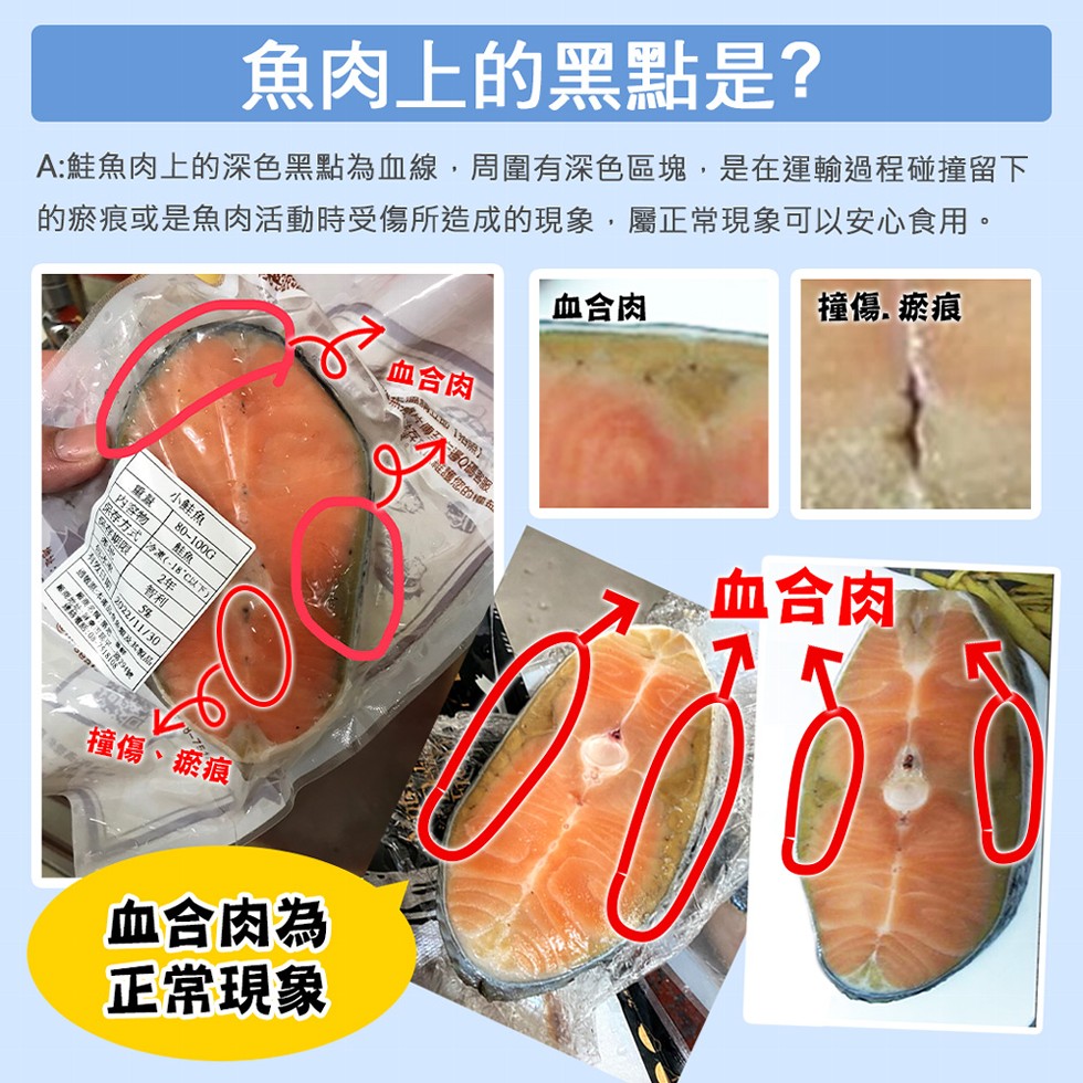 魚肉上的黑點是?A:鮭魚肉上的深色黑點為血線,周圍有深色區塊,是在運輸過程碰撞留下，的瘀痕或是魚肉活動時受傷所造成的現象,屬正常現象可以安心食用。☆血合肉，血合肉，撞傷.瘀痕，小鮭魚，冷凍(-18°C以下)，存期限，撞傷、瘀痕，管邊Q碼客服，維護您的