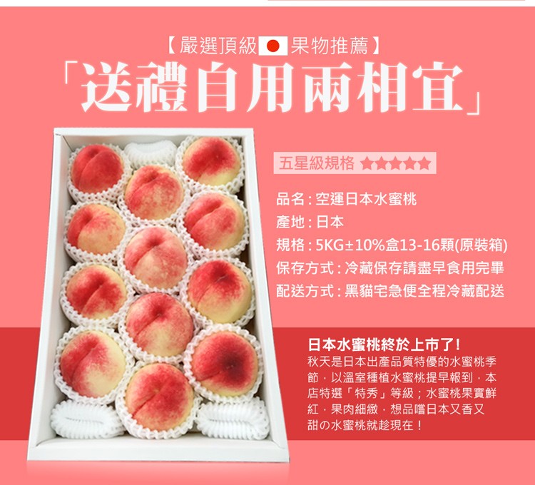 【嚴選頂級果物推薦】，送禮自用兩相宜五星級規格 會負責會，品名:空運日本水蜜桃，產地:日本，規格:5KG±10%盒13-16顆(原裝箱)，保存方式:冷藏保存請盡早食用完畢，配送方式:黑貓宅急便全程冷藏配送，日本水蜜桃終於上市了!秋天是日本出產品質特優