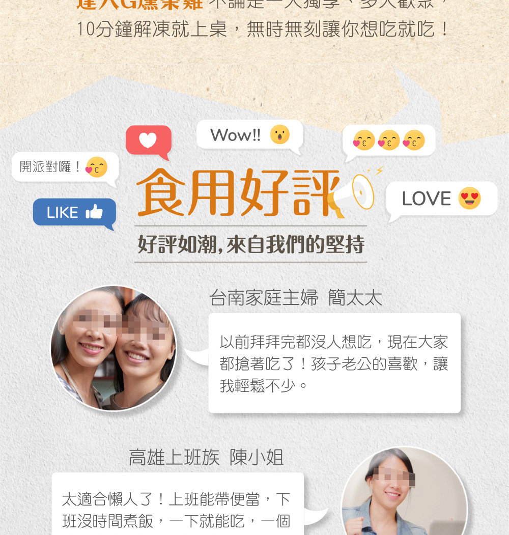 未知不論正，10分鐘解凍就上桌,無時無刻讓你想吃就吃!開派對囉!食用好評 LOVE SS，好評如潮, 來自我們的堅持，台南家庭主婦 簡太太，以前拜拜完都沒人想吃,現在大家，都搶著吃了!孩子老公的喜歡,讓，我輕鬆不少。高雄上班族 陳小姐，太適合懶人了!