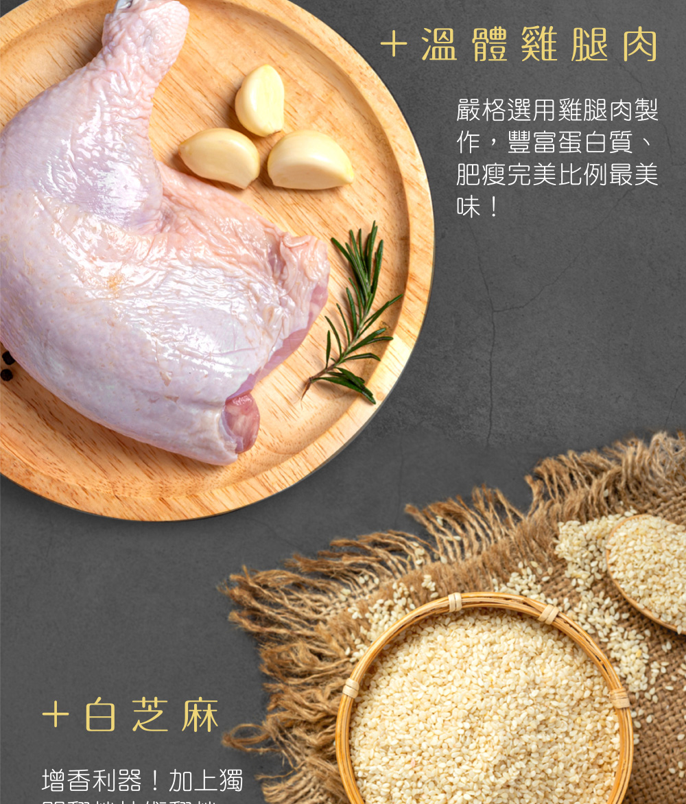 +白芝麻,增香利器!加上獨,+溫體雞腿肉,嚴格選用雞腿肉製,作,豐富蛋白質、肥瘦完美比例最美。