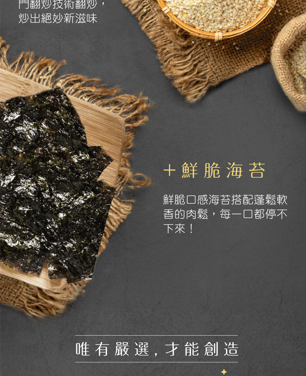 門翻炒技術翻炒,炒出絕妙新滋味,+鮮脆海苔,鮮脆口感海苔搭配蓬鬆軟,香的肉鬆,每一口都停不,下來!唯有嚴選, 才能創造。