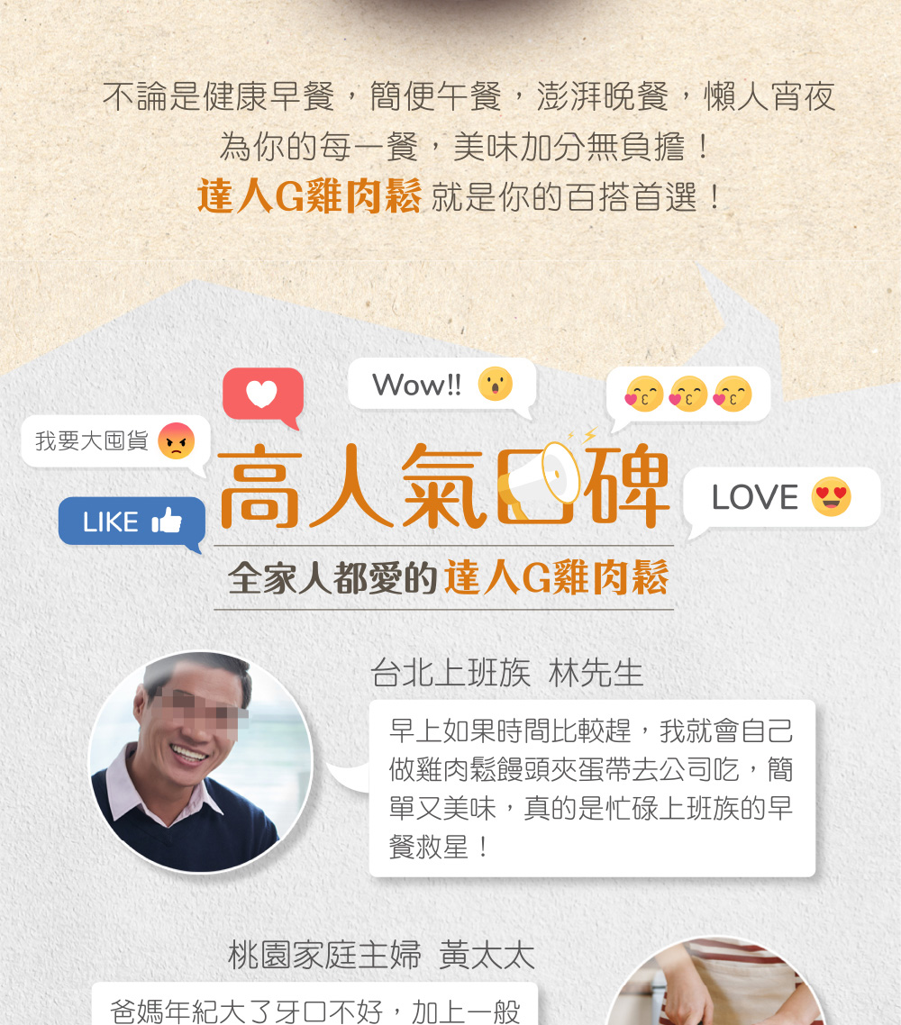 不論是健康早餐,簡便午餐,澎湃晚餐,懶人宵夜,為你的每一餐,美味加分無負擔!達人G雞肉鬆 就是你的百搭首選!我要大囤貨,高人氣口碑,全家人都愛的達人G雞肉鬆,台北上班族 林先生,早上如果時間比較趕,我就會自己,做雞肉鬆饅頭夾蛋帶去公司吃,簡,單又美味