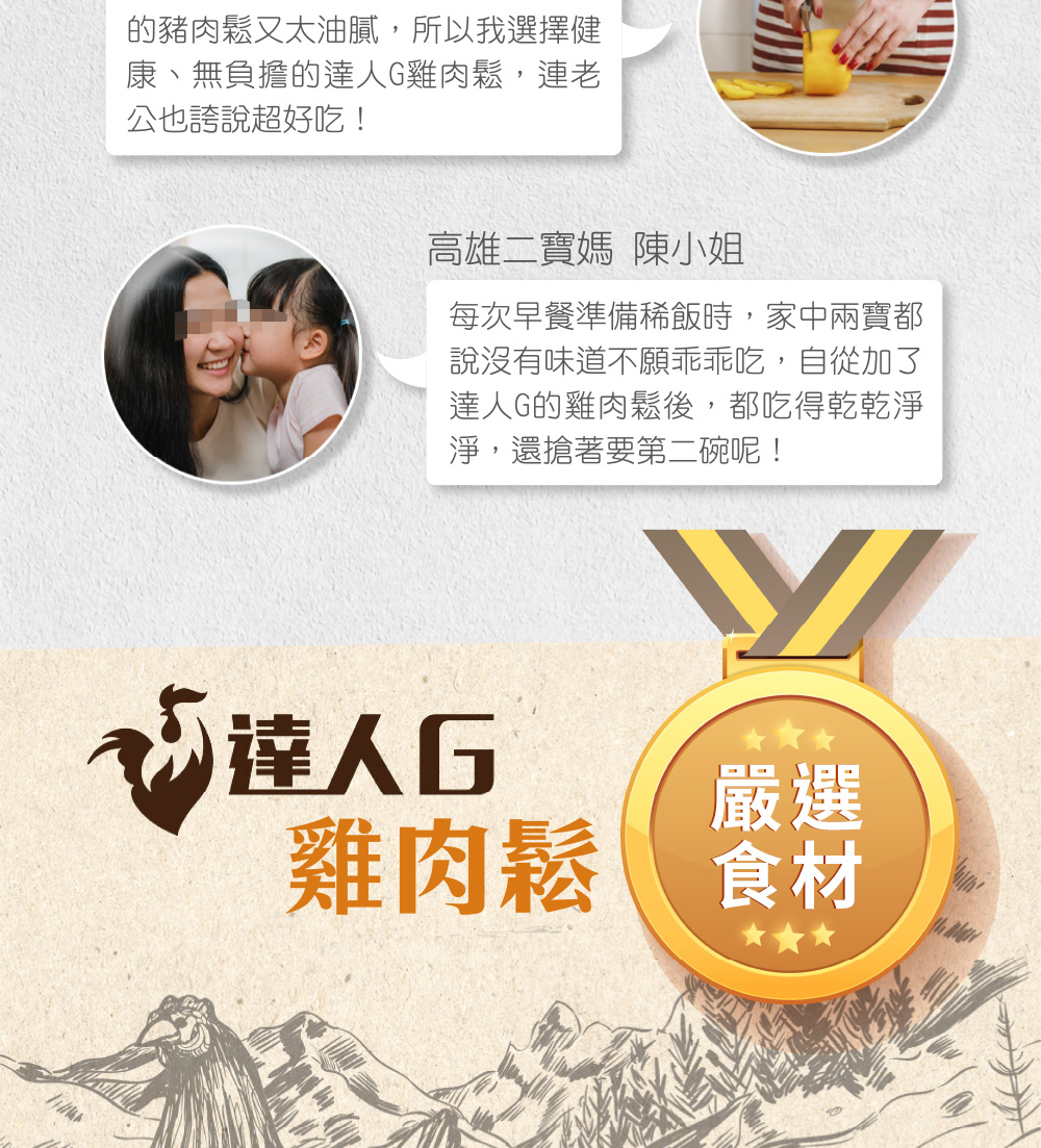 的豬肉鬆又太油膩,所以我選擇健,康、無負擔的達人G雞肉鬆,連老,公也誇說超好吃!高雄二寶媽 陳小姐,每次早餐準備稀飯時,家中兩寶都,說沒有味道不願乖乖吃,自從加了,達人G的雞肉鬆後,都吃得乾乾淨,淨,還搶著要第二碗呢!欢達人口,雞肉鬆。