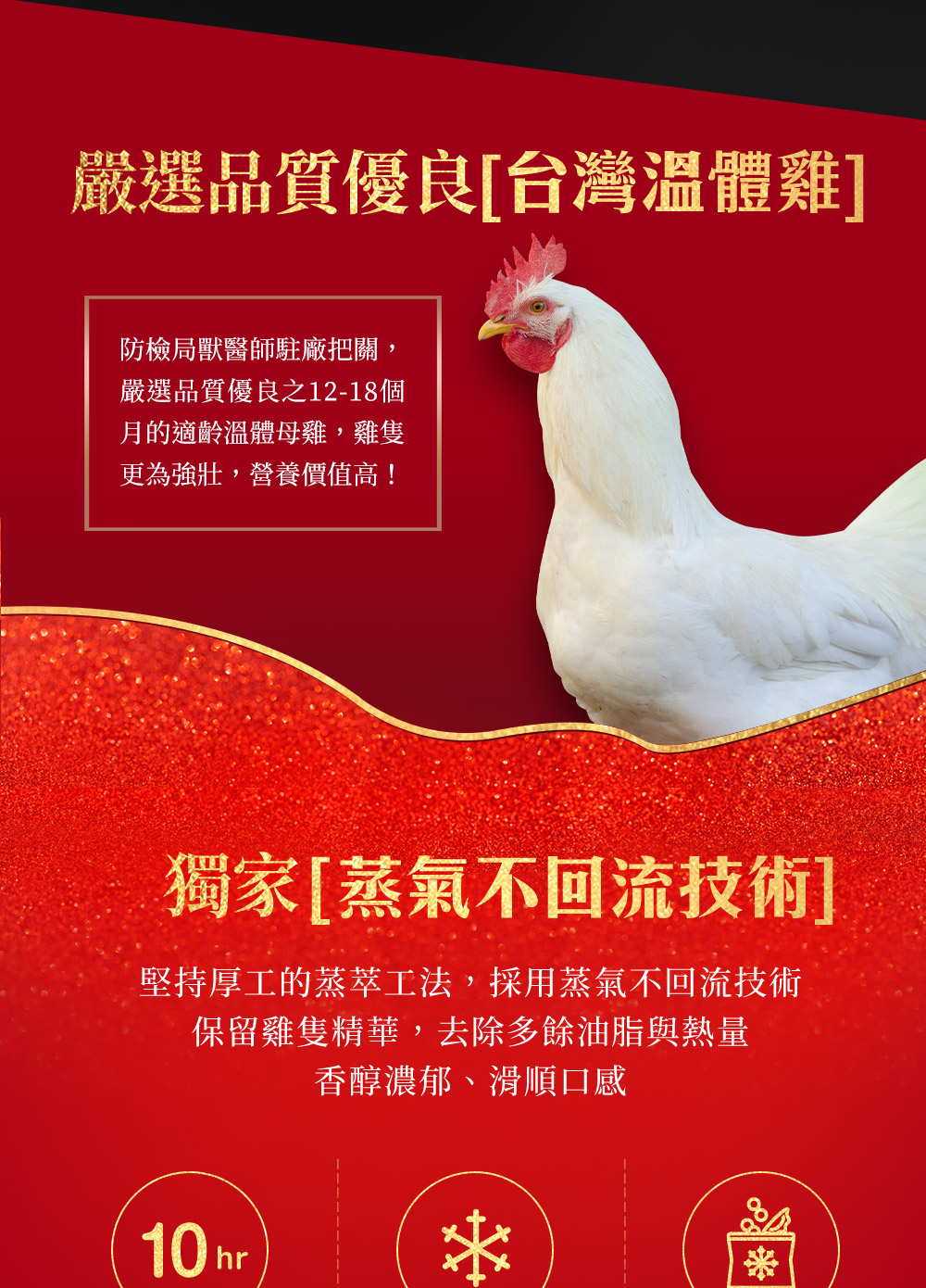 嚴選品質優良[台灣溫體雞]，防檢局獸醫師駐廠把關,嚴選品質優良之12-18個，月的適齡溫體母雞,雞隻，更為強壯,營養價值高!獨家[蒸氣不回流技術]，堅持厚工的蒸萃工法,採用蒸氣不回流技術，保留雞隻精華,去除多餘油脂與熱量，香醇濃郁、滑順口感。
