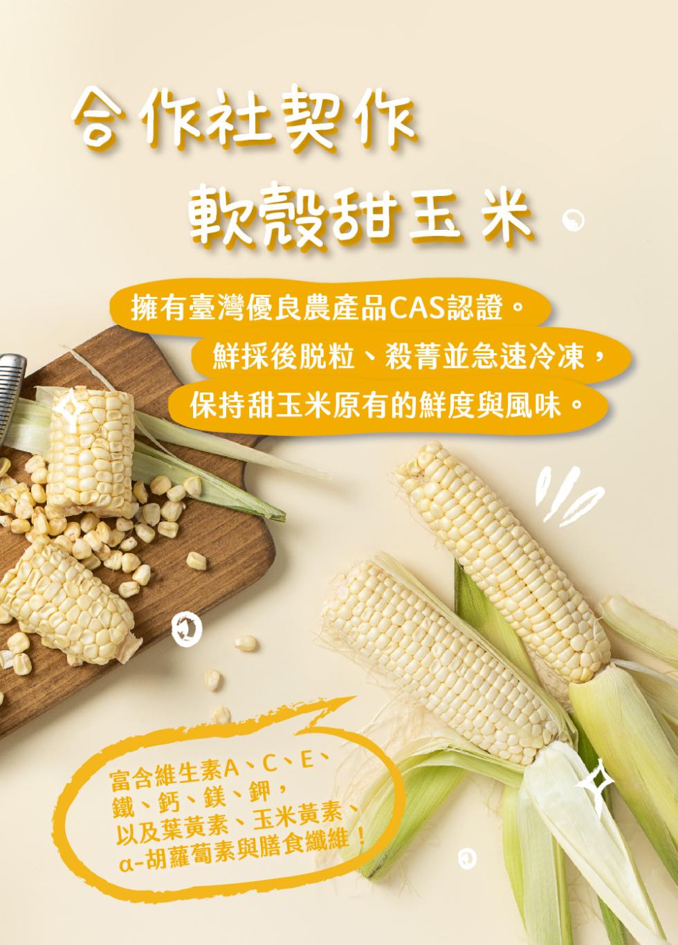 合作社製作，軟殼甜玉米，擁有臺灣優良農產品CAS認證。鮮採後脫粒、殺菁並急速冷凍,保持甜玉米原有的鮮度與風味。富含維生素A、C、E、鐵、鈣、鎂、鉀,以及葉黃素、玉米黃素，a-胡蘿蔔素與膳食纖維!。