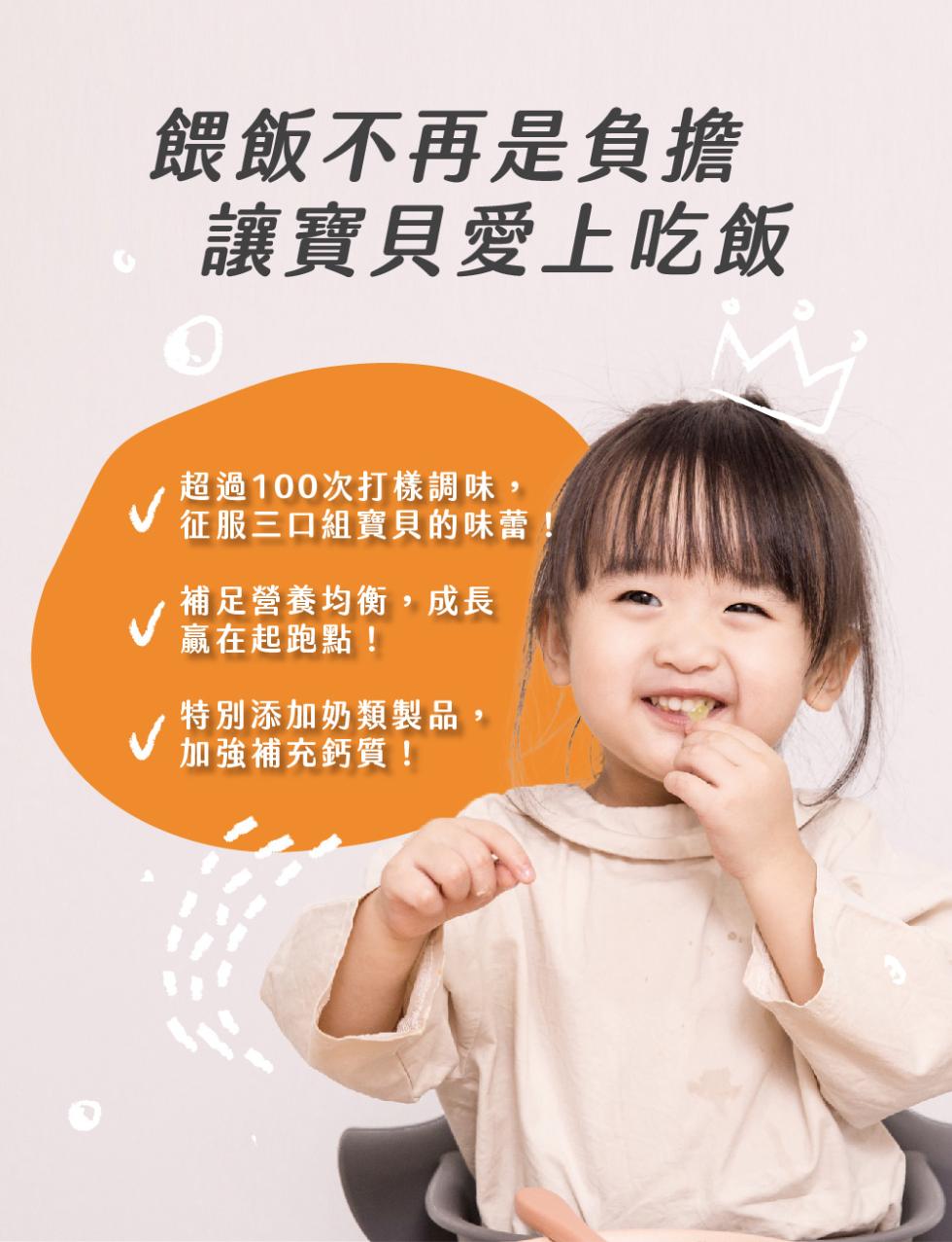 餵飯不再是負擔，讓寶貝愛上吃飯，超過100次打樣調味,征服三口組寶貝的味蕾!補足營養均衡,成長，贏在起跑點!特別添加奶類製品,●加強補充鈣質!。