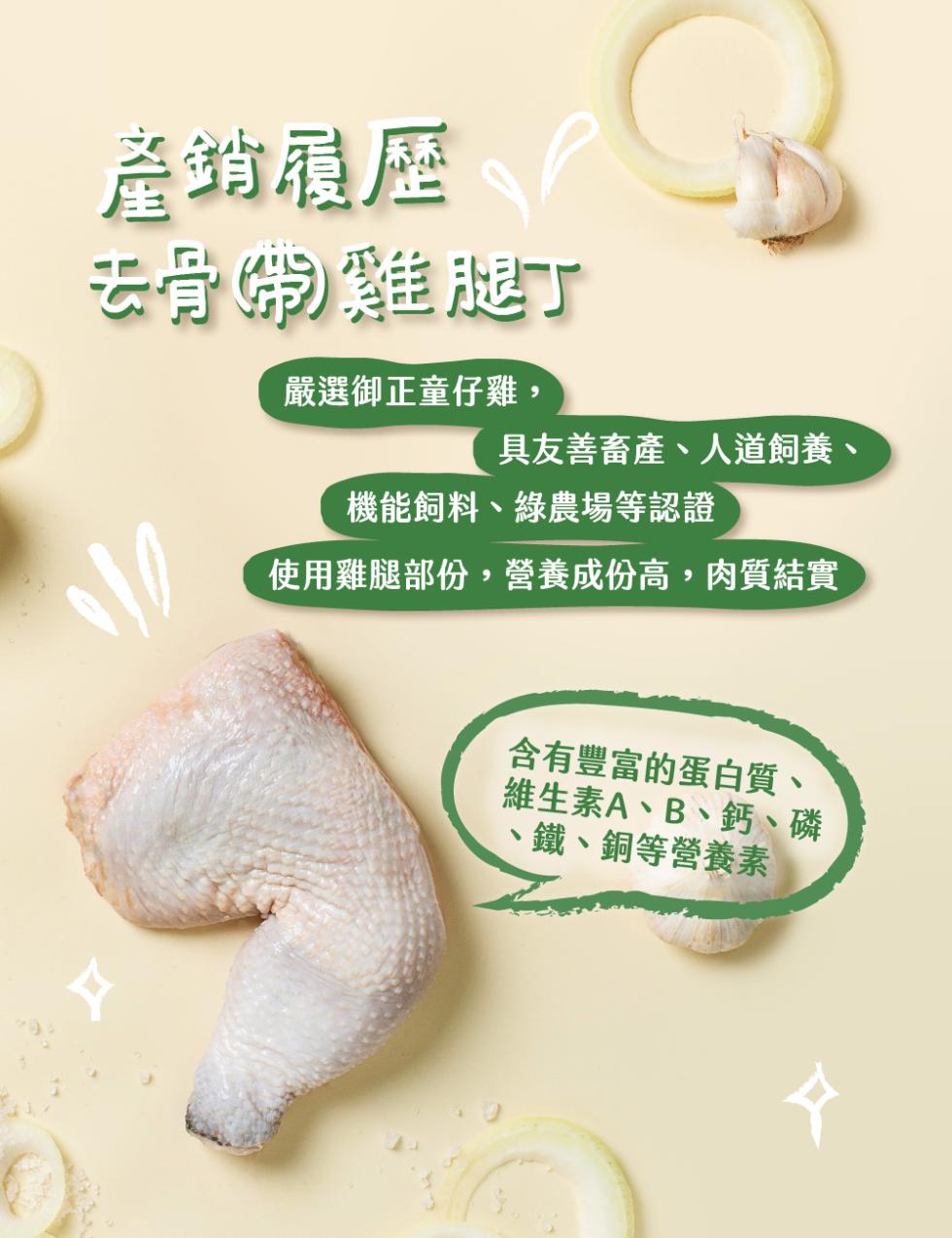 產銷履歷，去骨粥雞腿丁，嚴選御正童仔雞,具友善畜產、人道飼養、機能飼料、農場等認證，使用雞腿部份,營養成份高,肉質結實，含有豐富的蛋白質、維生素A、B、鈣、磷，鐵、銅等營養素。