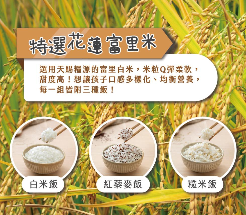 特選花蓮富里米，選用天賜糧源的富里白米,米粒Q彈柔軟,甜度高!想讓孩子口感多樣化、均衡營養,每一組皆附三種飯!白米飯，紅藜麥飯，糙米飯。