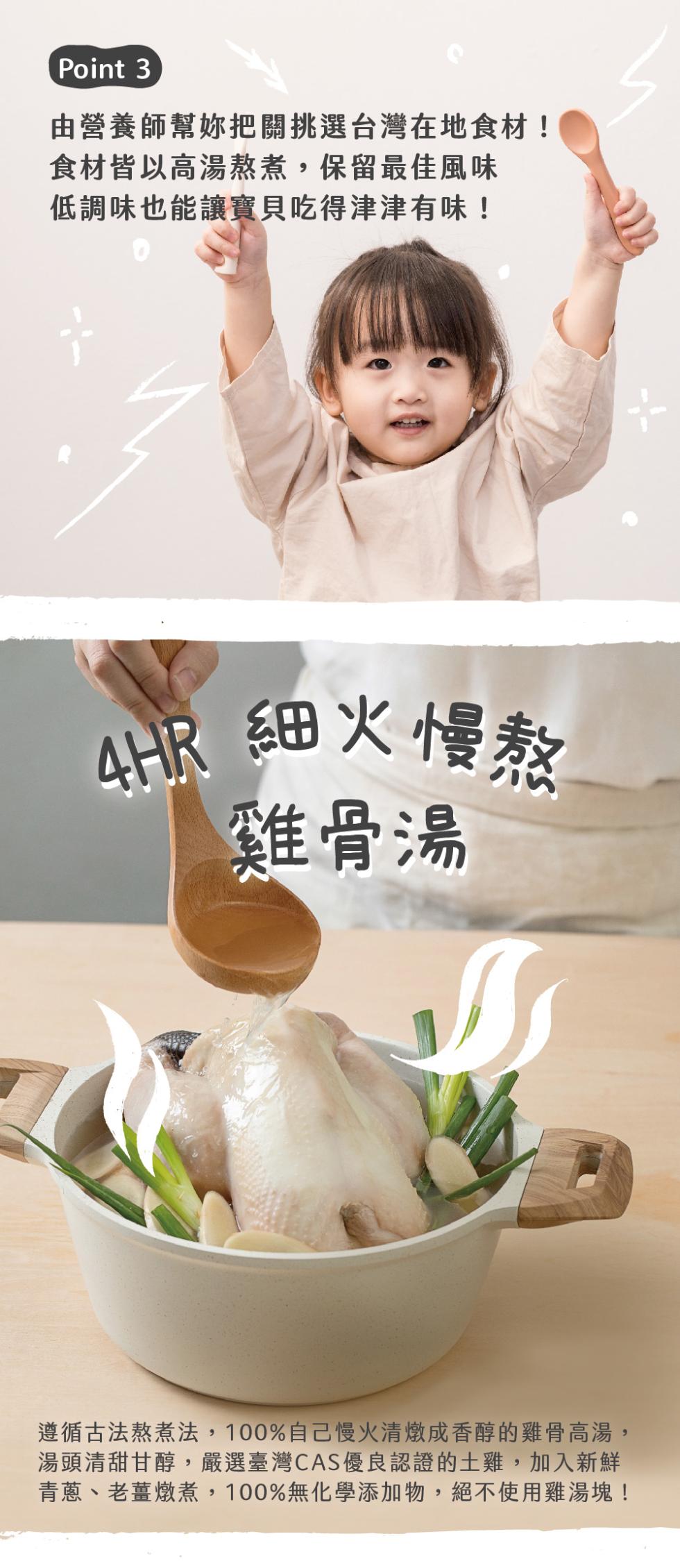 由營養師幫妳把關挑選台灣在地食材!食材皆以高湯熬煮,保留最佳風味，低調味也能讓寶貝吃得津津有味!24HR 細火慢熬，雞骨湯，遵循古法熬煮法,100%自己慢火清燉成香醇的雞骨高湯,湯頭清甜甘醇,嚴選臺灣CAS優良認證的土雞,加入新鮮，青蔥、老薑燉煮,1