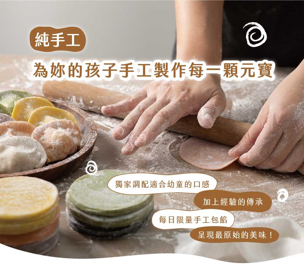 純手工，為妳的孩子手工製作每一顆元寶，獨家調配適合幼童的口感，加上經驗的傳承，每日限量手工包餡，呈現最原始的美味!。