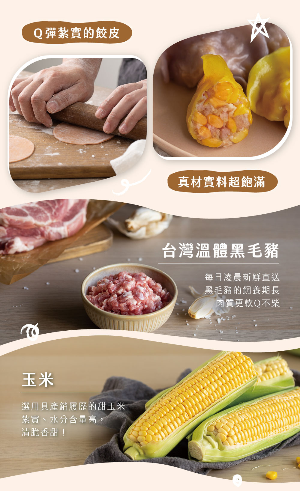 Q彈紮實的餃皮，選用具產銷履歷的甜玉米，紮實、水分含量高,清脆香甜!真材實料超飽滿，台灣溫體黑毛豬，每日凌晨新鮮直送，黑毛豬的飼養期長，肉質更軟Q不柴。