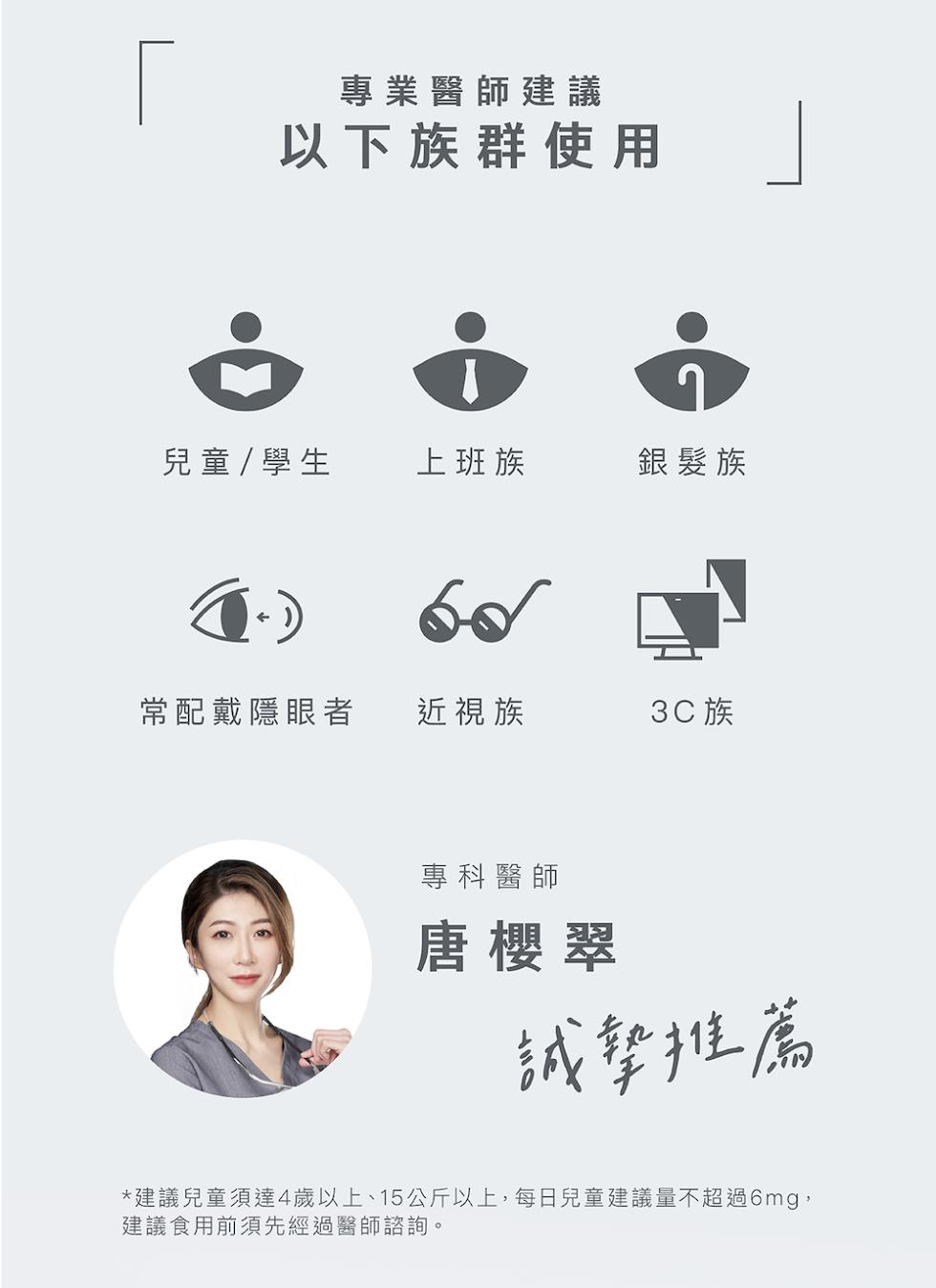專業醫師建議，以下族群使用，兒童/ 學生，上班族，銀髮族，常配戴隱眼者，近視族，3C族，專科醫師，唐櫻翠，誠摯推薦，建議兒童須達4歲以上、15公斤以上,每日兒童建議量不超過6mg,建議食用前須先經過醫師諮詢。