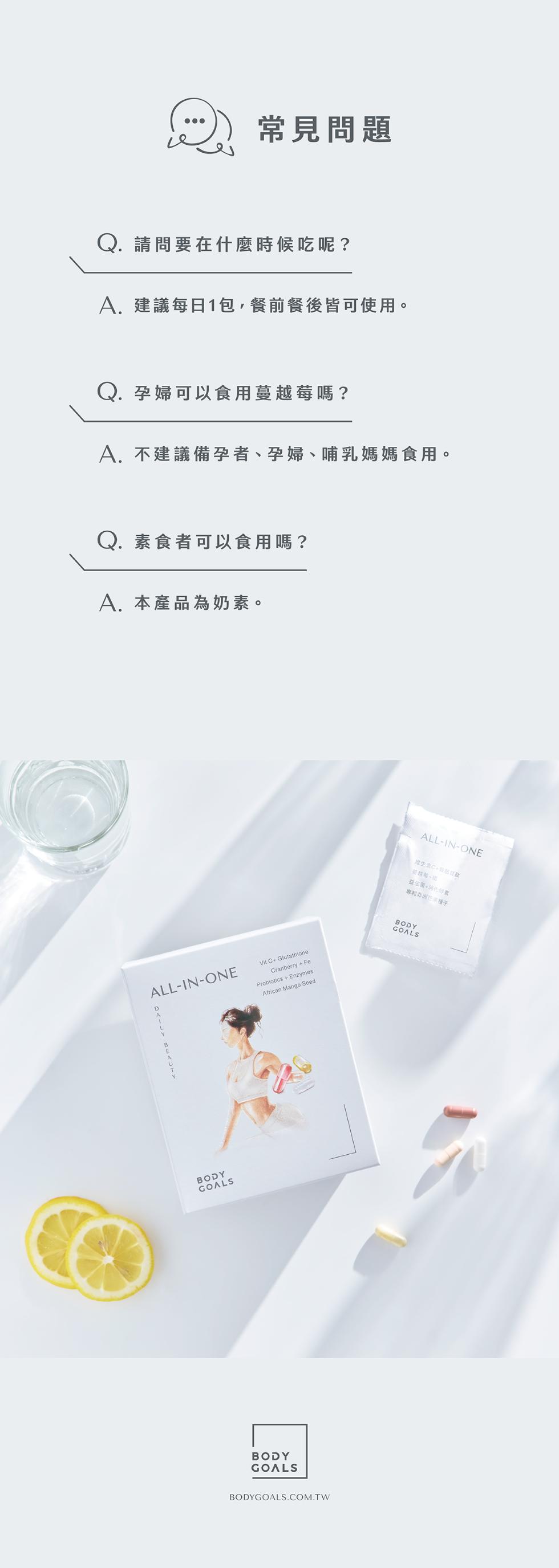 常見問題，Q. 請問要在什麼時候吃呢?A.建議每日1包,餐前餐後皆可使用。Q. 孕婦可以食用蔓越莓嗎?A. 不建議備孕者、孕婦、哺乳媽媽食用。Q. 素食者可以食用嗎?A. 本產品為奶素。維生素C+吸菸甘款，益生菌+消化肝素，專利非洲芒果種子。