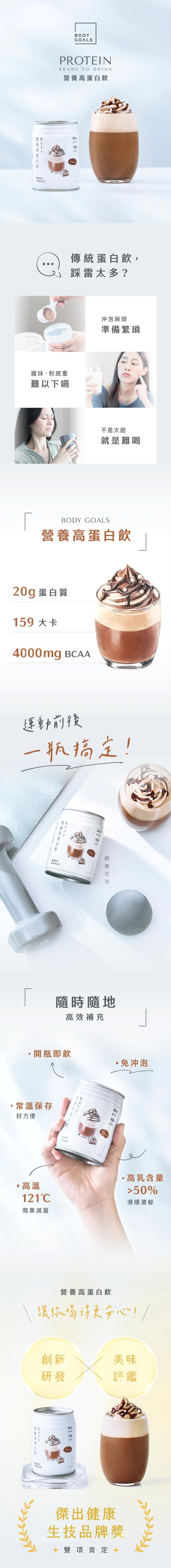 營養高蛋白飲，營養高蛋白飲，蛋白質，傳統蛋白飲,踩雷太多?腥味、粉感重，難以下嚥，沖泡麻煩，準備繁瑣，不是太甜，就是難喝，營養高蛋白飲，20g 蛋白質，159 大卡，運動前後，一瓶搞定!營養高蛋白飲，醇厚可可，隨時隨地，高效補充，開瓶即飲，·免沖泡，