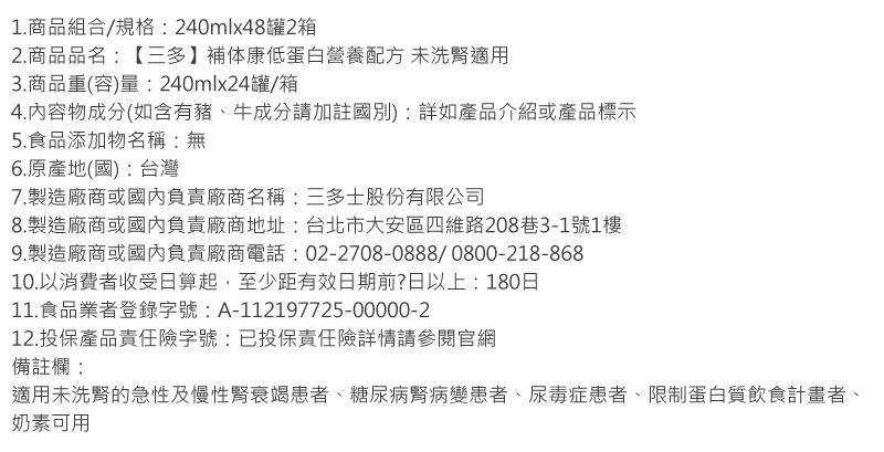 1.商品組合/規格:240mlx48罐2箱,2.商品品名:【三多】補体康低蛋白營養配方 未洗腎適用,3.商品重(容)量:240mlx24罐/箱,4.內容物成分(如含有豬、牛成分請加註國別):詳如產品介紹或產品標示,5.食品添加物名稱:無,6.原產地(
