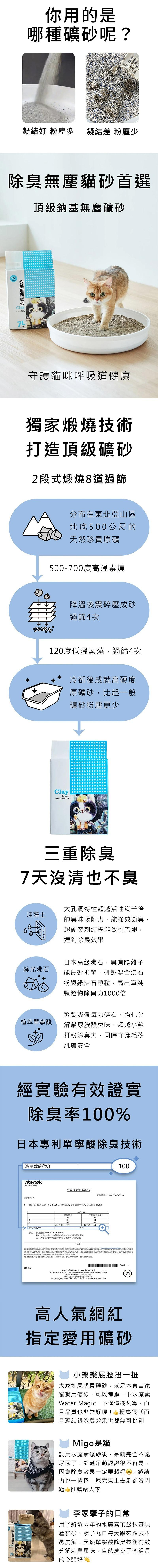 除臭無塵貓砂首選，頂級鈉基無塵礦砂，鈉基無塵礦砂，你用的是，哪種礦砂呢?凝結好 粉塵多 凝結差 粉塵少，守護貓咪呼吸道健康，獨家煅燒技術，打造頂級礦砂，2段式煅燒8道過篩，珪藻土，絲光沸石，植萃單寧酸，三重除臭，7天沒清也不臭，消臭效能(%)，測試內