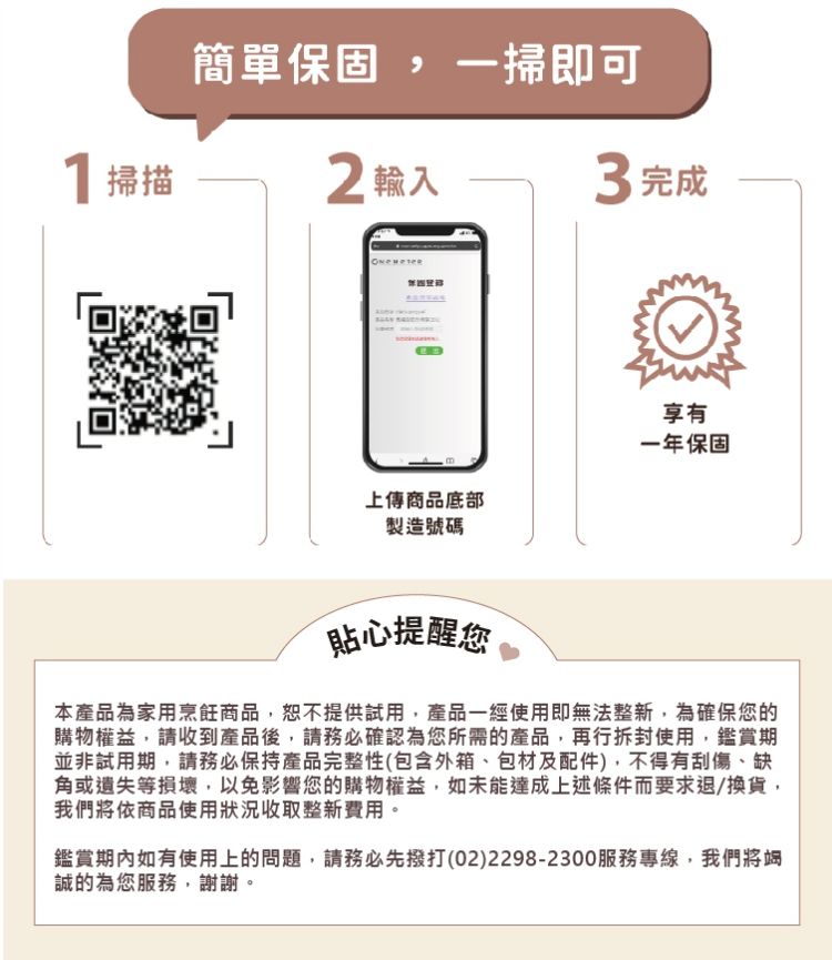 簡單保固, 一掃即可，1掃描，2輸入，3 完成，上傳商品底部，一年保固，製造號碼，貼心提醒您，本產品為家用烹飪商品,恕不提供試用,產品一經使用即無法整新,為確保您的，購物權益,請收到產品後,請務必確認為您所需的產品,再行拆封使用,鑑賞期，並非試用期,