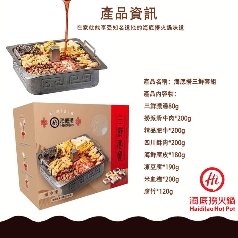 產品資訊,在家就能享受知名道地的海底撈火鍋味道,產品名稱:海底撈三鮮套組,產品內容物:三鮮濃湯80g,x鍋套/章,(他)海底撈,撈派滑牛肉200g,精品肥牛200g,四川蘇肉200g,海鮮腐皮180g,凍豆腐190g,米血糕“200g,須冷凍,腐竹1