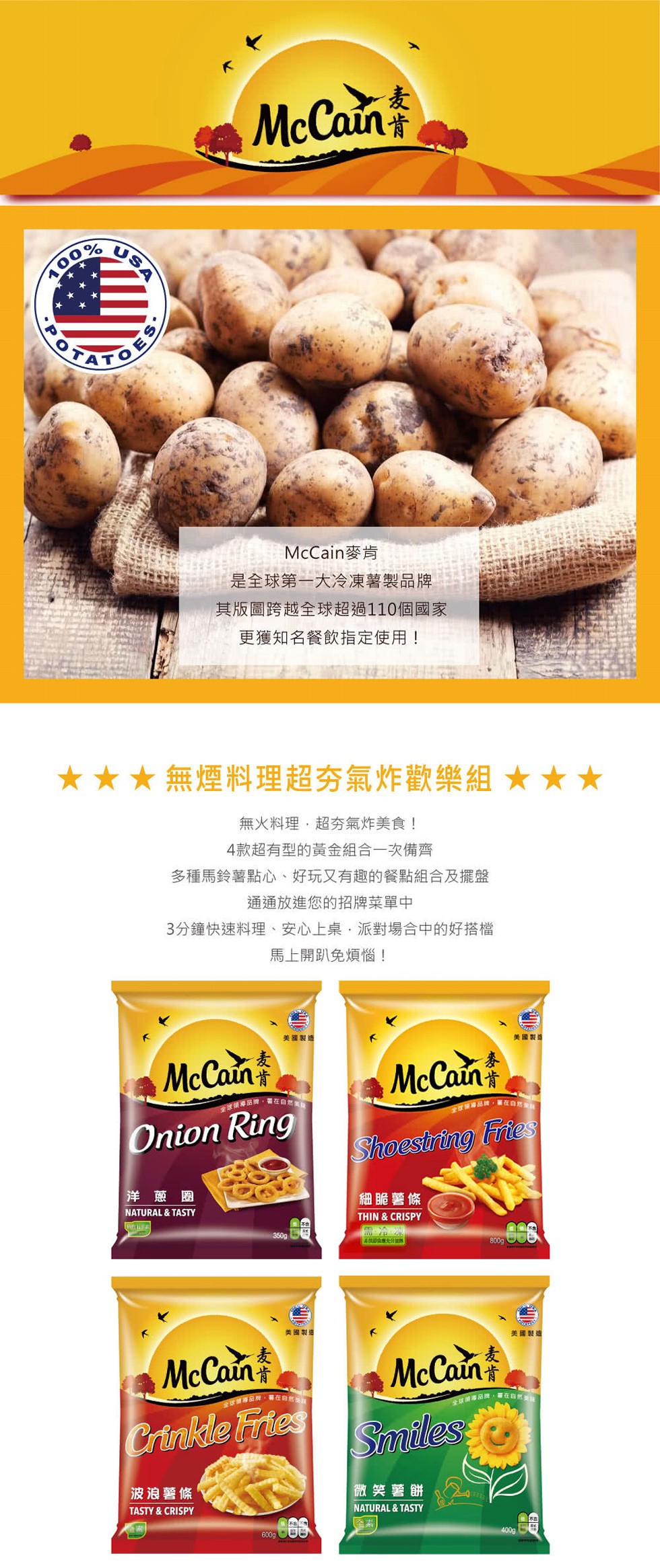 McCain麥肯，是全球第一大冷凍薯製品牌，其版圖跨越全球超過110個國家，更獲知名餐飲指定使用!★★★無煙料理超夯氣炸歡樂組★★★，無火料理,超夯氣炸美食!4款超有型的黃金組合一次備齊，多種馬鈴薯點心、好玩又有趣的餐點組合及擺盤，通通放進您的招牌菜